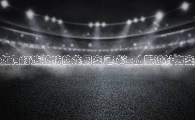 熊猫体育app下载安装歌力思如何打造独特的龙图案足球运动服设计方案