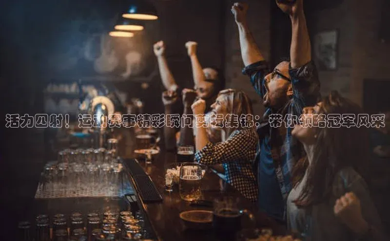 活力四射！运动赛事精彩瞬间剪辑集锦：带你领略冠军风采