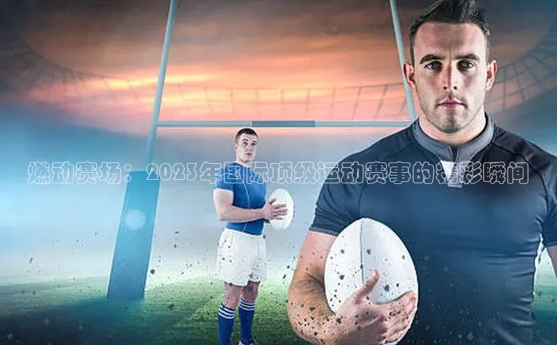 燃动赛场：2023年国际顶级运动赛事的精彩瞬间